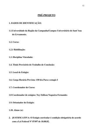 12
PRÉ-PROJETO
1. DADOS DE IDENTIFICAÇÃO:
1.1.Universidade da Região da Campanha/Campus Universitário de Sant’Ana
do Livramento.
1.2. Curso:
1.2.1 Habilitação:
1.3. Disciplina Vinculada:
1.4. Título Provisório do Trabalho de Conclusão:
1.5. Local de Estágio:
1.6. Carga Horária Prevista: 150 h/a Para o estagio I
1.7. Coordenador do Curso:
1.8 Coordenador de estágios: Ney Edílson Nogueira Fernandes
1.9. Orientador do Estágio:
1.10. Aluno (a):
2. JUSTIFICATIVA: O Estágio curricular é condição obrigatória de acordo
com a Lei Federal Nº 87497 de 18.08.82.
 