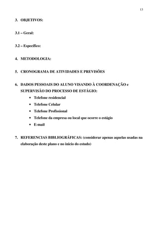 13
3. OBJETIVOS:
3.1 – Geral:
3.2 – Específico:
4. METODOLOGIA:
5. CRONOGRAMA DE ATIVIDADES E PREVISÕES
6. DADOS PESSOAIS DO ALUNO VISANDO À COORDENAÇÃO e
SUPERVISÃO DO PROCESSO DE ESTÁGIO:
• Telefone residencial
• Telefone Celular
• Telefone Profissional
• Telefone da empresa ou local que ocorre o estágio
• E-mail
7. REFERENCIAS BIBLIOGRÁFICAS: (considerar apenas aquelas usadas na
elaboração deste plano e no inicio do estudo)
 