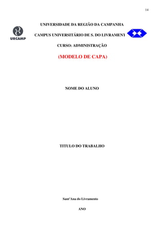 14
UNIVERSIDADE DA REGIÃO DA CAMPANHA
CAMPUS UNIVERSITÁRIO DE S. DO LIVRAMENTO.
CURSO: ADMINISTRAÇÃO
(MODELO DE CAPA)
NOME DO ALUNO
TITULO DO TRABALHO
Sant’Ana do Livramento
ANO
 