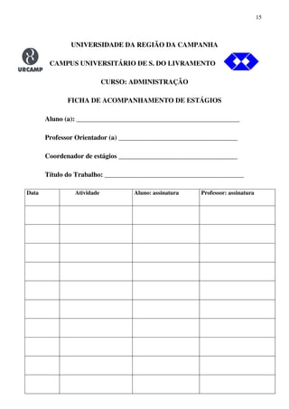 15
UNIVERSIDADE DA REGIÃO DA CAMPANHA
CAMPUS UNIVERSITÁRIO DE S. DO LIVRAMENTO O
CURSO: ADMINISTRAÇÃO
FICHA DE ACOMPANHAMENTO DE ESTÁGIOS
Aluno (a): ________________________________________________
Professor Orientador (a) ___________________________________
Coordenador de estágios ___________________________________
Título do Trabalho: _________________________________________
Data Atividade Aluno: assinatura Professor: assinatura
 