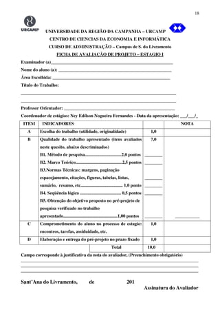 18
UNIVERSIDADE DA REGIÃO DA CAMPANHA – URCAMP
CENTRO DE CIENCIAS DA ECONOMIA E INFORMÁTICA
CURSO DE ADMINISTRAÇÃO – Campus de S. do Livramento
FICHA DE AVALIAÇÃO DE PROJETO – ESTAGIO I
Examinador (a)_______________________________________________________
Nome do aluno (a): ___________________________________________________
Área Escolhida: _____________________________________________________
Título do Trabalho:
______________________________________________________________________
______________________________________________________________________
Professor Orientador: __________________________________________________
Coordenador de estágios: Ney Edílson Nogueira Fernandes - Data da apresentação: ___/___/_
ITEM INDICADORES NOTA
A Escolha do trabalho (utilidade, originalidade) 1,0
B Qualidade do trabalho apresentado (itens avaliados
neste quesito, abaixo descriminados)
B1. Método de pesquisa.................................2,0 pontos
B2. Marco Teórico..........................................2,5 pontos
B3.Normas Técnicas: margens, paginação
espacejamento, citações, figuras, tabelas, listas,
sumário, resumo, etc...................................... 1,0 ponto
B4. Seqüência lógica ..................................... 0,5 pontos
B5. Obtenção do objetivo proposto no pré-projeto de
pesquisa verificado no trabalho
apresentado.................................................1,00 pontos
7,0
________
________
________
________
________
________ ___________
C Comprometimento do aluno no processo de estagio:
encontros, tarefas, assiduidade, etc.
1,0
D Elaboração e entrega do pré-projeto no prazo fixado 1,0
Total 10,0
Campo corresponde à justificativa da nota do avaliador, (Preenchimento obrigatório)
________________________________________________________________________________
________________________________________________________________________________
________________________________________________________________________________
Sant’Ana do Livramento, de 201
Assinatura do Avaliador
 