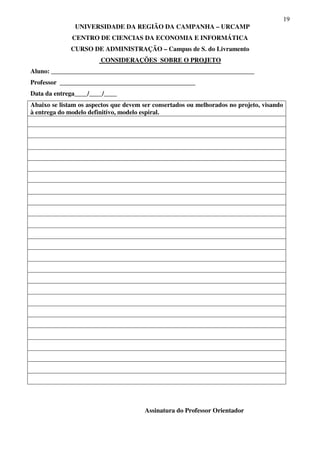 19
UNIVERSIDADE DA REGIÃO DA CAMPANHA – URCAMP
CENTRO DE CIENCIAS DA ECONOMIA E INFORMÁTICA
CURSO DE ADMINISTRAÇÃO – Campus de S. do Livramento
CONSIDERAÇÕES SOBRE O PROJETO
Aluno: _______________________________________________________________
Professor __________________________________________
Data da entrega____/____/____
Abaixo se listam os aspectos que devem ser consertados ou melhorados no projeto, visando
à entrega do modelo definitivo, modelo espiral.
Assinatura do Professor Orientador
 
