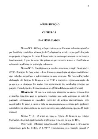 2
NORMATIZAÇÃO
CAPÍTULO I
DAS FINALIDADES
Norma N°1 - O Estágio Supervisionado do Curso de Administração têm
por finalidade possibilitar a formação do Profissional de acordo com o perfil desejado
na proposta pedagógica do curso. É importante esclarecer que no contexto do curso o
funcionamento é igual às outras disciplinas no que concerne a notas e obediência ao
calendário acadêmico da instituição e do curso.
Norma N° 2 - O estágio ocorre em dois semestres (estagio Curricular) e
(TCC –Trabalho de Conclusão) , desta forma o aluno dispõe de duas modalidades:
dois trabalhos específicos e independentes em cada semestre. No Estagio Curricular
elaboração de Projeto de Pesquisa e no TCC a respectiva operacionalização da
pesquisa e a tabulação dos dados com apresentação dos resultados previstos no
projeto. (Para digitação e formação adotar-se-á Última Edição do autor Furasté)
Observação - O estagio é mais uma disciplina do curso, portanto tem
avaliações bimestrais com os primeiros resultados que serão entregues ao setor de
protocolo obedecendo ao calendário especifico de estágio disponibilizado pelo
coordenador do curso e junto à ficha de acompanhamento assinada pelo professor
orientador e do aluno, mínimo de cinco encontros em cada bimestre. (pagina 15 deste
manual)
Norma N° 3 - O aluno ao fazer o Projeto de Pesquisa no Estagio
Curricular , deverá obrigatoriamente implementar o mesmo na fase do TCC.
Observação - O Estágio Supervisionado é obrigatório para o curso acima
mencionado, pela Lei Federal nº 6494/77 regulamentada pelo Decreto Federal nº
 