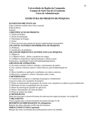 20
Universidade da Região da Campanha
Campus de Sant’Ana do Livramento
Curso de Administração
ESTRUTURA DO PROJETO DE PESQUISA
ELEMENTOS PRÉ-TEXTUAIS
Capa (conforme modelo anexo deste manual)
Folha de Rosto
Sumário
1 IDENTIFICAÇÃO DO PROJETO
1.1 Título do Projeto.
1.2 Nome da Instituição.
1.3 Orientador do Estágio.
1.4 Autor.
1.5 Prazo previsto para entrega do projeto implementado (monografia)
2 PLANO DA NATUREZA DO PROBLEMA DE PESQUISA
2.1 Problema.
2.2 Justificativa do problema.
3 PLANO DE OBJETIVOS E JUSTIFICATIVA DA PESQUISA
3.1 Objetivos.
3.1.1 Objetivo Geral – define o propósito do estágio.
3.1.2 Objetivos Específicos /operacionalizam o objetivo geral.
Justificativa, Atualidade/ Contexto/Viabilidade/Importância.
4 REVISÃO DE LITERATURA
4.1 Levantar conceitos teóricos, métodos e instrumentos de análise.
4.2 Ler, analisar e destacar autores ( idéias básicas), para fundamentação do
Texto.
4.3 Rever trabalhos ou aplicações semelhantes em outros contextos.
4.4 Descrever, comparar e criticar a literatura sobre o tema.
5 METODOLOGIA
5.1 Caracterizar a pesquisa e a tipologia da pesquisa e fundamentar
(varia de acordo com o propósito do projeto).
5.2 Plano ou delineamento da pesquisa, de acordo com o propósito ou objetivo geral estabelecido.
5.3 Definição da área ou população-alvo do estudo.
5.4 Plano da amostragem (quando for aplicável).
5.5 Plano e Instrumentos de coleta de dados.
5.6 Plano de análise dos dados.
6 CRONOGRAMA
Datas previstas para o desenvolvimento de cada uma das etapas do projeto. (no estágio II)
7 ORÇAMENTO
Custos orçados para o desenvolvimento do projeto (Estagio I e II)
REFERÊNCIAS BIBLIOGRÁFICAS (obrigatório)
Relação das obras utilizadas na Revisão de Literatura.
OBRAS CONSULTADAS (opcional)
Relação das obras consultadas para embasamento teórico do trabalho.
 