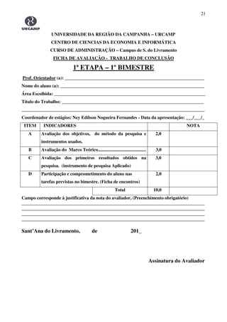 21
UNIVERSIDADE DA REGIÃO DA CAMPANHA – URCAMP
CENTRO DE CIENCIAS DA ECONOMIA E INFORMÁTICA
CURSO DE ADMINISTRAÇÃO – Campus de S. do Livramento
FICHA DE AVALIAÇÃO - TRABALHO DE CONCLUSÃO
1ª ETAPA – 1º BIMESTRE
Prof. Orientador (a): _____________________________________________________________
Nome do aluno (a): _______________________________________________________________
Área Escolhida: __________________________________________________________________
Título do Trabalho: ______________________________________________________________
________________________________________________________________________________
Coordenador de estágios: Ney Edílson Nogueira Fernandes - Data da apresentação: ___/___/_
ITEM INDICADORES NOTA
A Avaliação dos objetivos, do método da pesquisa e
instrumentos usados.
2,0
B Avaliação do Marco Teórico.......................................... 3,0
C Avaliação dos primeiros resultados obtidos na
pesquisa. (instrumento de pesquisa Aplicado)
3,0
D Participação e comprometimento do aluno nas
tarefas previstas no bimestre. (Ficha de encontros)
2,0
Total 10,0
Campo corresponde à justificativa da nota do avaliador, (Preenchimento obrigatório)
________________________________________________________________________________
________________________________________________________________________________
________________________________________________________________________________
________________________________________________________________________________
Sant’Ana do Livramento, de 201_
Assinatura do Avaliador
 