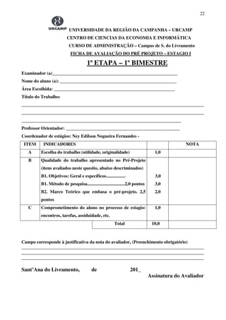 22
UNIVERSIDADE DA REGIÃO DA CAMPANHA – URCAMP
CENTRO DE CIENCIAS DA ECONOMIA E INFORMÁTICA
CURSO DE ADMINISTRAÇÃO – Campus de S. do Livramento
FICHA DE AVALIAÇÃO DO PRÉ PROJETO – ESTAGIO I
1ª ETAPA – 1º BIMESTRE
Examinador (a)_______________________________________________________
Nome do aluno (a): ___________________________________________________
Área Escolhida: _____________________________________________________
Título do Trabalho:
________________________________________________________________________________
________________________________________________________________________________
______________________________________________________________________
Professor Orientador: __________________________________________________
Coordenador de estágios: Ney Edílson Nogueira Fernandes -
ITEM INDICADORES NOTA
A Escolha do trabalho (utilidade, originalidade) 1,0
B Qualidade do trabalho apresentado no Pré-Projeto
(itens avaliados neste quesito, abaixo descriminados)
B1. Objetivos: Geral e específicos.................
B1. Método de pesquisa.................................2,0 pontos
B2. Marco Teórico que embasa o pré-projeto. 2,5
pontos
3,0
3,0
2,0
C Comprometimento do aluno no processo de estagio:
encontros, tarefas, assiduidade, etc.
1,0
Total 10,0
Campo corresponde à justificativa da nota do avaliador, (Preenchimento obrigatório)
________________________________________________________________________________
________________________________________________________________________________
________________________________________________________________________________
Sant’Ana do Livramento, de 201_
Assinatura do Avaliador
 