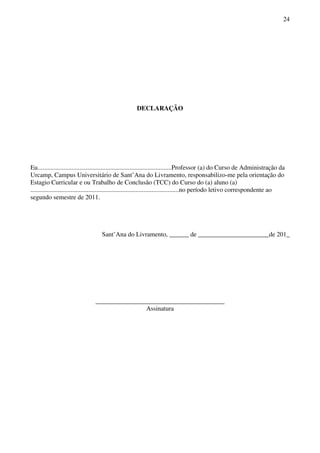 24
DECLARAÇÃO
Eu...................................................................................Professor (a) do Curso de Administração da
Urcamp, Campus Universitário de Sant’Ana do Livramento, responsabilizo-me pela orientação do
Estagio Curricular e ou Trabalho de Conclusão (TCC) do Curso do (a) aluno (a)
............................................................................................no período letivo correspondente ao
segundo semestre de 2011.
Sant’Ana do Livramento, ______ de ______________________de 201_
________________________________________
Assinatura
 