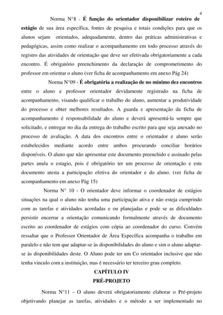 4
Norma N°8 - É função do orientador disponibilizar roteiro de
estágio de sua área específica, fontes de pesquisa e totais condições para que os
alunos sejam orientados, adequadamente, dentro das práticas administrativas e
pedagógicas, assim como realizar o acompanhamento em todo processo através do
registro das atividades de orientação que deve ser efetivada obrigatoriamente a cada
encontro. É obrigatório preenchimento da declaração de comprometimento do
professor em orientar o aluno (ver ficha de acompanhamento em anexo Pág 24)
Norma N°09 - É obrigatória a realização de no mínimo dez encontros
entre o aluno e professor orientador devidamente registrado na ficha de
acompanhamento, visando qualificar o trabalho do aluno, aumentar a produtividade
do processo e obter melhores resultados. A guarda e apresentação da ficha de
acompanhamento é responsabilidade do aluno e deverá apresentá-la sempre que
solicitado, e entregar no dia da entrega do trabalho escrito para que seja anexado no
processo de avaliação. A data dos encontros entre o orientador e aluno serão
estabelecidos mediante acordo entre ambos procurando conciliar horários
disponíveis. O aluno que não apresentar este documento preenchido e assinado pelas
partes anula o estagio, pois é obrigatório ter um processo de orientação e este
documento atesta a participação efetiva do orientador e do aluno. (ver ficha de
acompanhamento em anexo Pág 15)
Norma N° 10 - O orientador deve informar o coordenador de estágios
situações na qual o aluno não tenha uma participação ativa e não esteja cumprindo
com as tarefas e atividades acordadas e ou planejadas e pode se as dificuldades
persistir encerrar a orientação comunicando formalmente através de documento
escrito ao coordenador de estágios com cópia ao coordenador do curso. Convém
ressaltar que o Professor Orientador de Área Específica acompanha o trabalho em
paralelo e não tem que adaptar-se às disponibilidades do aluno e sim o aluno adaptar-
se às disponibilidades deste. O Aluno pode ter um Co orientador inclusive que não
tenha vinculo com a instituição, mas é necessário ter terceiro grau completo.
CAPÍTULO IV
PRÉ-PROJETO
Norma N°11 - O aluno deverá obrigatoriamente elaborar o Pré-projeto
objetivando planejar as tarefas, atividades e o método a ser implementado no
 