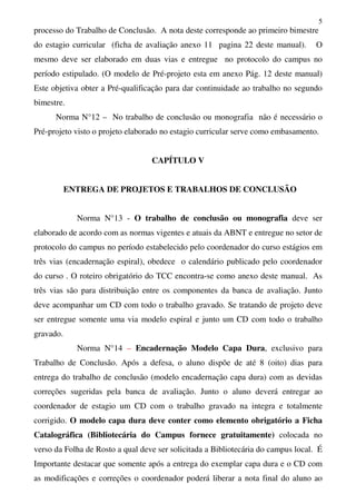 5
processo do Trabalho de Conclusão. A nota deste corresponde ao primeiro bimestre
do estagio curricular (ficha de avaliação anexo 11 pagina 22 deste manual). O
mesmo deve ser elaborado em duas vias e entregue no protocolo do campus no
período estipulado. (O modelo de Pré-projeto esta em anexo Pág. 12 deste manual)
Este objetiva obter a Pré-qualificação para dar continuidade ao trabalho no segundo
bimestre.
Norma N°12 – No trabalho de conclusão ou monografia não é necessário o
Pré-projeto visto o projeto elaborado no estagio curricular serve como embasamento.
CAPÍTULO V
ENTREGA DE PROJETOS E TRABALHOS DE CONCLUSÃO
Norma N°13 - O trabalho de conclusão ou monografia deve ser
elaborado de acordo com as normas vigentes e atuais da ABNT e entregue no setor de
protocolo do campus no período estabelecido pelo coordenador do curso estágios em
três vias (encadernação espiral), obedece o calendário publicado pelo coordenador
do curso . O roteiro obrigatório do TCC encontra-se como anexo deste manual. As
três vias são para distribuição entre os componentes da banca de avaliação. Junto
deve acompanhar um CD com todo o trabalho gravado. Se tratando de projeto deve
ser entregue somente uma via modelo espiral e junto um CD com todo o trabalho
gravado.
Norma N°14 – Encadernação Modelo Capa Dura, exclusivo para
Trabalho de Conclusão. Após a defesa, o aluno dispõe de até 8 (oito) dias para
entrega do trabalho de conclusão (modelo encadernação capa dura) com as devidas
correções sugeridas pela banca de avaliação. Junto o aluno deverá entregar ao
coordenador de estagio um CD com o trabalho gravado na integra e totalmente
corrigido. O modelo capa dura deve conter como elemento obrigatório a Ficha
Catalográfica (Bibliotecária do Campus fornece gratuitamente) colocada no
verso da Folha de Rosto a qual deve ser solicitada a Bibliotecária do campus local. É
Importante destacar que somente após a entrega do exemplar capa dura e o CD com
as modificações e correções o coordenador poderá liberar a nota final do aluno ao
 