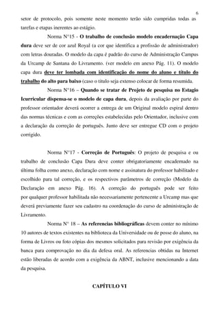 6
setor de protocolo, pois somente neste momento terão sido cumpridas todas as
tarefas e etapas inerentes ao estágio.
Norma N°15 - O trabalho de conclusão modelo encadernação Capa
dura deve ser de cor azul Royal (a cor que identifica a profissão de administrador)
com letras douradas. O modelo da capa é padrão do curso de Administração Campus
da Urcamp de Santana do Livramento. (ver modelo em anexo Pág. 11). O modelo
capa dura deve ter lombada com identificação do nome do aluno e título do
trabalho do alto para baixo (caso o titulo seja extenso colocar de forma resumida.
Norma N°16 – Quando se tratar de Projeto de pesquisa no Estagio
Icurricular dispensa-se o modelo de capa dura, depois da avaliação por parte do
professor orientador deverá ocorrer a entrega de um Original modelo espiral dentro
das normas técnicas e com as correções estabelecidas pelo Orientador, inclusive com
a declaração da correção de português. Junto deve ser entregue CD com o projeto
corrigido.
Norma N°17 - Correção de Português: O projeto de pesquisa e ou
trabalho de conclusão Capa Dura deve conter obrigatoriamente encadernado na
última folha como anexo, declaração com nome e assinatura do professor habilitado e
escolhido para tal correção, e os respectivos parâmetros de correção (Modelo da
Declaração em anexo Pág. 16). A correção do português pode ser feito
por qualquer professor habilitada não necessariamente pertencente a Urcamp mas que
deverá previamente fazer seu cadastro na coordenação do curso de administração de
Livramento.
Norma N° 18 – As referencias bibliográficas devem conter no mínimo
10 autores de textos existentes na biblioteca da Universidade ou de posse do aluno, na
forma de Livros ou foto cópias dos mesmos solicitados para revisão por exigência da
banca para comprovação no dia da defesa oral. As referencias obtidas na Internet
estão liberadas de acordo com a exigência da ABNT, inclusive mencionando a data
da pesquisa.
CAPÍTULO VI
 