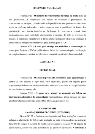 7
BANCAS DE AVALIAÇÃO
Norma N°19 - O número de componentes da banca de avaliação é de
três professores. A composição das bancas de avaliação é prerrogativa do
coordenador de estágios, considerando a disponibilidade dos professores do curso,
sendo o professor orientador o único membro nato e presidente da banca Sua
participação tem função também de facilitador do processo e poderá fazer
esclarecimentos, caso solicitado depoimentos a respeito de todo o processo de
estágio. É importante salientar que a defesa oral do estagiário a banca de avaliação é
uma condição obrigatória estabelecida pelas normas para o TCC.
Norma N°20 - A data para entrega dos trabalhos a coordenação do
curso (para Projetos e TCC) é publicado em forma de comunicado pela coordenação
de estágios do curso e está de acordo com o calendário acadêmico da universidade
CAPÍTULO VII
DEFESA ORAL
Norma N°21 - O aluno dispõe de até 25 minutos para apresentação e
defesa do seu trabalho e logo após, caso necessário, poderá ser argüido pelos
componentes da banca de avaliação relativo a dúvidas e ou erros no estagio/trabalho
de conclusão e ou monografia.
Norma N°22 - O aluno deve possuir no momento da defesa um
instrumento alternativo de apresentação (transparências, álbum seriado, etc) caso
acontecer algum contratempo com o Data Show, cd, pen drive, etc.
CAPITULO VIII
AVALIAÇÃO DOS PROJETOS (ESTAGIO I)
Norma N° 23 – Conforme o calendário terá duas avaliações bimestrais
cabendo a elaboração do Pré-projeto avaliação da nota correspondente ao primeiro
bimestre do estagio I. A ficha do modelo de avaliação é o anexo Nº 11 página 22
deste manual, sendo esta uma incumbência do professor orientador. A estrutura e
 