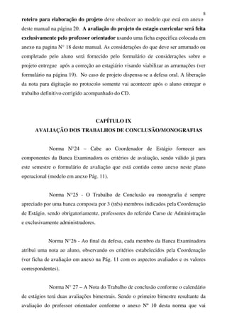 8
roteiro para elaboração do projeto deve obedecer ao modelo que está em anexo
deste manual na página 20. A avaliação do projeto do estagio curricular será feita
exclusivamente pelo professor orientador usando uma ficha especifica colocada em
anexo na pagina N° 18 deste manual. As considerações do que deve ser arrumado ou
completado pelo aluno será fornecido pelo formulário de considerações sobre o
projeto entregue após a correção ao estagiário visando viabilizar as arrumações (ver
formulário na página 19). No caso de projeto dispensa-se a defesa oral. A liberação
da nota para digitação no protocolo somente vai acontecer após o aluno entregar o
trabalho definitivo corrigido acompanhado do CD.
CAPÍTULO IX
AVALIAÇÃO DOS TRABALHOS DE CONCLUSÃO/MONOGRAFIAS
Norma N°24 – Cabe ao Coordenador de Estágio fornecer aos
componentes da Banca Examinadora os critérios de avaliação, sendo válido já para
este semestre o formulário de avaliação que está contido como anexo neste plano
operacional (modelo em anexo Pág. 11).
Norma N°25 - O Trabalho de Conclusão ou monografia é sempre
apreciado por uma banca composta por 3 (três) membros indicados pela Coordenação
de Estágio, sendo obrigatoriamente, professores do referido Curso de Administração
e exclusivamente administradores.
Norma N°26 - Ao final da defesa, cada membro da Banca Examinadora
atribui uma nota ao aluno, observando os critérios estabelecidos pela Coordenação
(ver ficha de avaliação em anexo na Pág. 11 com os aspectos avaliados e os valores
correspondentes).
Norma N° 27 – A Nota do Trabalho de conclusão conforme o calendário
de estágios terá duas avaliações bimestrais. Sendo o primeiro bimestre resultante da
avaliação do professor orientador conforme o anexo Nº 10 desta norma que vai
 