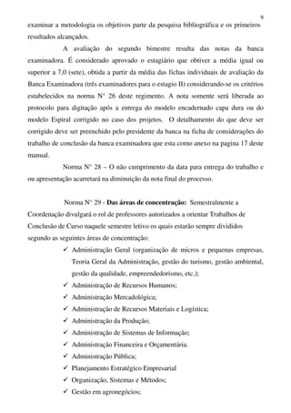 9
examinar a metodologia os objetivos parte da pesquisa bibliográfica e os primeiros
resultados alcançados.
A avaliação do segundo bimestre resulta das notas da banca
examinadora. É considerado aprovado o estagiário que obtiver a média igual ou
superior a 7,0 (sete), obtida a partir da média das fichas individuais de avaliação da
Banca Examinadora (três examinadores para o estagio II) considerando-se os critérios
estabelecidos na norma N° 26 deste regimento. A nota somente será liberada ao
protocolo para digitação após a entrega do modelo encadernado capa dura ou do
modelo Espiral corrigido no caso dos projetos. O detalhamento do que deve ser
corrigido deve ser preenchido pelo presidente da banca na ficha de considerações do
trabalho de conclusão da banca examinadora que esta como anexo na pagina 17 deste
manual.
Norma N° 28 – O não cumprimento da data para entrega do trabalho e
ou apresentação acarretará na diminuição da nota final do processo.
Norma N° 29 - Das áreas de concentração: Semestralmente a
Coordenação divulgará o rol de professores autorizados a orientar Trabalhos de
Conclusão de Curso naquele semestre letivo os quais estarão sempre divididos
segundo as seguintes áreas de concentração:
Administração Geral (organização de micros e pequenas empresas,
Teoria Geral da Administração, gestão do turismo, gestão ambiental,
gestão da qualidade, empreendedorismo, etc.);
Administração de Recursos Humanos;
Administração Mercadológica;
Administração de Recursos Materiais e Logística;
Administração da Produção;
Administração de Sistemas de Informação;
Administração Financeira e Orçamentária.
Administração Pública;
Planejamento Estratégico Empresarial
Organização, Sistemas e Métodos;
Gestão em agronegócios;
 
