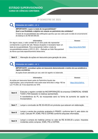ESTÁGIO SUPERVISIONADO
CURSO DE CIÊNCIAS CONTÁBEIS
2º SEMESTRE DE 2021
PESQUISA DE CAMPO – Nº. 2
IMPORTANTE: o que é o teste de recuperabilidade?
Qual a sua finalidade e objetivo em relação ao patrimônio das entidades?
O teste de recuperabilidade das edificações apontou que seu valor justo na data do encerramento
do balanço é de R$ 920.000,00.
Informativo Acesso
Em alguns casos, o valor contábil de um ativo pode não representar
corretamente o quanto ele vale. Nessas situações é necessário fazer um
teste de recuperabilidade. Para compreender melhor o teste de
recuperabilidade acesse o CPC 01 (R1) - Redução ao Valor Recuperável
de Ativos que trata especificamente desse tema.
https://bit.ly/3hOUTBW
Item 5 Alienação de ações em tesouraria para geração de caixa.
PESQUISA DE CAMPO – Nº. 3
IMPORTANTE: conceituar ações em tesouraria demonstrando o motivo de sua existência e
regras societárias.
As ações foram alienadas por seu valor de registro no balancete.
Informativo Acesso
As ações em tesouraria fazem parte do Patrimônio líquido das
organizações, para compreender mais sobre esse tema leia o artigo 182 da
Lei nº 6.404, de 15 de dezembro de 1976.
https://bit.ly/3zfiVvL
Item 6
Executar o registro contábil da INCORPORAÇÃO da empresa COMERCIAL VENDE
TUDO LTDA baseado no balanço apresentado.
A transferência do PL da incorporada será na forma de aumento de capital na
Incorporadora.
Item 7 Lançar a conclusão de R$ 36.400,00 em produtos que estavam em elaboração.
Item 8
Lançar a venda dos produtos acabados A PRAZO, conforme item 8, pelo dobro do
custo. Calcular IPI, ICMS, PIS E COFINS conforme alíquotas informadas.
Item 9
Lançar a compra de matérias primas no valor de R$ 30.000,00 a prazo. Impostos
incidentes sobre compras: ICMS, PIS e COFINS.
 