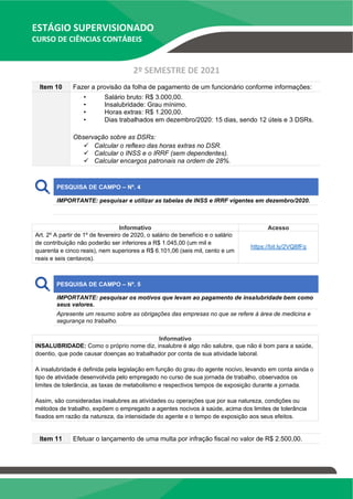ESTÁGIO SUPERVISIONADO
CURSO DE CIÊNCIAS CONTÁBEIS
2º SEMESTRE DE 2021
Item 10 Fazer a provisão da folha de pagamento de um funcionário conforme informações:
• Salário bruto: R$ 3.000,00.
• Insalubridade: Grau mínimo.
• Horas extras: R$ 1.200,00.
• Dias trabalhados em dezembro/2020: 15 dias, sendo 12 úteis e 3 DSRs.
Observação sobre as DSRs:
✓ Calcular o reflexo das horas extras no DSR.
✓ Calcular o INSS e o IRRF (sem dependentes).
✓ Calcular encargos patronais na ordem de 28%.
PESQUISA DE CAMPO – Nº. 4
IMPORTANTE: pesquisar e utilizar as tabelas de INSS e IRRF vigentes em dezembro/2020.
Informativo Acesso
Art. 2º A partir de 1º de fevereiro de 2020, o salário de benefício e o salário
de contribuição não poderão ser inferiores a R$ 1.045,00 (um mil e
quarenta e cinco reais), nem superiores a R$ 6.101,06 (seis mil, cento e um
reais e seis centavos).
https://bit.ly/2VQ8fFq
PESQUISA DE CAMPO – Nº. 5
IMPORTANTE: pesquisar os motivos que levam ao pagamento de insalubridade bem como
seus valores.
Apresente um resumo sobre as obrigações das empresas no que se refere à área de medicina e
segurança no trabalho.
Informativo
INSALUBRIDADE: Como o próprio nome diz, insalubre é algo não salubre, que não é bom para a saúde,
doentio, que pode causar doenças ao trabalhador por conta de sua atividade laboral.
A insalubridade é definida pela legislação em função do grau do agente nocivo, levando em conta ainda o
tipo de atividade desenvolvida pelo empregado no curso de sua jornada de trabalho, observados os
limites de tolerância, as taxas de metabolismo e respectivos tempos de exposição durante a jornada.
Assim, são consideradas insalubres as atividades ou operações que por sua natureza, condições ou
métodos de trabalho, expõem o empregado a agentes nocivos à saúde, acima dos limites de tolerância
fixados em razão da natureza, da intensidade do agente e o tempo de exposição aos seus efeitos.
Item 11 Efetuar o lançamento de uma multa por infração fiscal no valor de R$ 2.500,00.
 