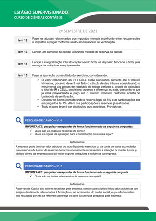 ESTÁGIO SUPERVISIONADO
CURSO DE CIÊNCIAS CONTÁBEIS
2º SEMESTRE DE 2021
Item 12
Fazer os ajustes relacionados aos impostos mensais (confronto entre recuperações
e impostos a pagar conforme saldos no balancete de verificação.
Item 13 Lançar um aumento de capital utilizando metade da reserva de capital.
Item 14
Lançar a integralização total do capital sendo 50% via depósito bancário e 50% pela
entrega de máquinas e equipamentos.
Item 15 Fazer a apuração do resultado do exercício, considerando:
✓ O valor relacionado ao IR e CSLL estão calculados somente até o terceiro
trimestre, portanto deverá ser feito o cálculo destes tributos considerando o
movimento das contas de resultado de todo o período e, depois de calculado
o total do IR e CSLL, provisionar apenas a diferença, ou seja, descontar o que
já está provisionado e pago até o terceiro trimestre conforme consta no
balancete de verificação.
✓ Destinar os lucros considerando a reserva legal de 5% e as participações dos
empregados de 1%. Além das participações e reservas já realizadas.
✓ Todo o lucro deverá ser distribuído aos acionistas. Provisionar.
PESQUISA DE CAMPO – Nº. 6
IMPORTANTE: pesquisar e responder de forma fundamentada as seguintes perguntas.
✓ Quais são as possíveis reservas de lucros?
✓ Quais as regras da legislação para a constituição da reserva legal?
Informativo
A empresa pode destinar valor adicional do lucro líquido do exercício ou da conta de lucros acumulados
para reservas de lucros. As reservas de lucros normalmente representam a intenção de manter lucros já
obtidos dentro da empresa para dar maior suporte de liquidez e solvência da empresa.
PESQUISA DE CAMPO – Nº. 7
IMPORTANTE: pesquisar e responder de forma fundamentada a seguinte pergunta.
✓ Quais são os limites relacionados às reservas de capital?
Informativo
Reservas de Capital são valores recebidos pela empresa, sendo contribuições feitas pelos acionistas que
estejam diretamente relacionadas à formação ou ao incremento do capital social, e que não transitam
pelo resultado por não se referirem à entrega de bens ou serviços prestados pela empresa.
 
