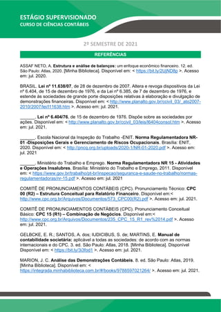 ESTÁGIO SUPERVISIONADO
CURSO DE CIÊNCIAS CONTÁBEIS
2º SEMESTRE DE 2021
REFERÊNCIAS
ASSAF NETO, A. Estrutura e análise de balanços: um enfoque econômico financeiro. 12. ed.
São Paulo: Atlas, 2020. [Minha Biblioteca]. Disponível em: < https://bit.ly/2UjND8p >. Acesso
em: jul. 2020.
BRASIL. Lei nº 11.638/07, de 28 de dezembro de 2007. Altera e revoga dispositivos da Lei
nº 6.404, de 15 de dezembro de 1976, e da Lei nº 6.385, de 7 de dezembro de 1976, e
estende às sociedades de grande porte disposições relativas à elaboração e divulgação de
demonstrações financeiras. Disponível em: < http://www.planalto.gov.br/ccivil_03/_ato2007-
2010/2007/lei/l11638.htm >. Acesso em: jul. 2021.
______. Lei nº 6.404/76, de 15 de dezembro de 1976. Dispõe sobre as sociedades por
ações. Disponível em: < http://www.planalto.gov.br/ccivil_03/leis/l6404consol.htm >. Acesso
em: jul. 2021.
______. Escola Nacional da Inspeção do Trabalho -ENIT. Norma Regulamentadora NR-
01 -Disposições Gerais e Gerenciamento de Riscos Ocupacionais. Brasília: ENIT,
2020. Disponível em: < http://pncq.org.br/uploads/2020-1/NR-01-2020.pdf >. Acesso em:
jul. 2021
______. Ministério do Trabalho e Emprego. Norma Regulamentadora NR 15 - Atividades
e Operações Insalubres. Brasília: Ministério do Trabalho e Emprego, 2011. Disponível
em: < https://www.gov.br/trabalho/pt-br/inspecao/seguranca-e-saude-no-trabalho/normas-
regulamentadoras/nr-15.pdf >. Acesso em: jul. 2021
COMITÊ DE PRONUNCIAMENTOS CONTÁBEIS (CPC). Pronunciamento Técnico: CPC
00 (R2) – Estrutura Conceitual para Relatório Financeiro. Disponível em:<
http://www.cpc.org.br/Arquivos/Documentos/573_CPC00(R2).pdf >. Acesso em: jul. 2021.
COMITÊ DE PRONUNCIAMENTOS CONTÁBEIS (CPC). Pronunciamento Conceitual
Básico: CPC 15 (R1) – Combinação de Negócios. Disponível em:<
http://www.cpc.org.br/Arquivos/Documentos/235_CPC_15_R1_rev%2014.pdf >. Acesso
em: jul. 2021.
GELBCKE, E. R.; SANTOS, A. dos; IUDICIBUS, S. de; MARTINS, E. Manual de
contabilidade societária: aplicável a todas as sociedades: de acordo com as normas
internacionais e do CPC. 3. ed. São Paulo: Atlas, 2018. [Minha Biblioteca]. Disponível
Disponível em: < https://bit.ly/3i3fod1 >. Acesso em: jul. 2021.
MARION, J. C. Análise das Demonstrações Contábeis. 8. ed. São Paulo: Atlas, 2019.
[Minha Biblioteca]. Disponível em: <
https://integrada.minhabiblioteca.com.br/#/books/9788597021264/ >. Acesso em: jul. 2021.
 