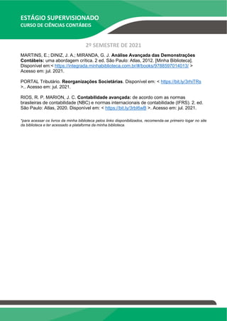 ESTÁGIO SUPERVISIONADO
CURSO DE CIÊNCIAS CONTÁBEIS
2º SEMESTRE DE 2021
MARTINS, E.; DINIZ, J. A.; MIRANDA, G. J. Análise Avançada das Demonstrações
Contábeis: uma abordagem crítica. 2 ed. São Paulo: Atlas, 2012. [Minha Biblioteca].
Disponível em:< https://integrada.minhabiblioteca.com.br/#/books/9788597014013/ >
Acesso em: jul. 2021.
PORTAL Tributário. Reorganizações Societárias. Disponível em: < https://bit.ly/3rhiTRs
>.. Acesso em: jul. 2021.
RIOS, R. P. MARION, J. C. Contabilidade avançada: de acordo com as normas
brasileiras de contabilidade (NBC) e normas internacionais de contabilidade (IFRS). 2. ed.
São Paulo: Atlas, 2020. Disponível em: < https://bit.ly/3rbI6wB >. Acesso em: jul. 2021.
*para acessar os livros da minha biblioteca pelos links disponibilizados, recomenda-se primeiro logar no site
da biblioteca e ter acessado a plataforma da minha biblioteca.
 