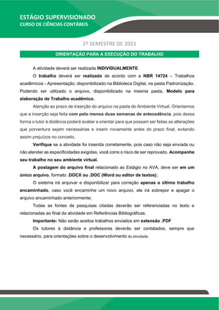 ESTÁGIO SUPERVISIONADO
CURSO DE CIÊNCIAS CONTÁBEIS
2º SEMESTRE DE 2021
ORIENTAÇÃO PARA A EXECUÇÃO DO TRABALHO
A atividade deverá ser realizada INDIVIDUALMENTE.
O trabalho deverá ser realizado de acordo com a NBR 14724 – Trabalhos
acadêmicos - Apresentação, disponibilizado na Biblioteca Digital, na pasta Padronização.
Podendo ser utilizado o arquivo, disponibilizado na mesma pasta, Modelo para
elaboração de Trabalho acadêmico.
Atenção ao prazo de inserção do arquivo na pasta do Ambiente Virtual. Orientamos
que a inserção seja feita com pelo menos duas semanas de antecedência, pois dessa
forma o tutor à distância poderá avaliar e orientar para que possam ser feitas as alterações
que porventura sejam necessárias e inserir novamente antes do prazo final, evitando
assim prejuízos no conceito.
Verifique se a atividade foi inserida corretamente, pois caso não seja enviada ou
não atender as especificidades exigidas, você corre o risco de ser reprovado. Acompanhe
seu trabalho no seu ambiente virtual.
A postagem do arquivo final relacionado ao Estágio no AVA, deve ser em um
único arquivo, formato .DOCX ou .DOC (Word ou editor de textos);
O sistema irá arquivar e disponibilizar para correção apenas o último trabalho
encaminhado, caso você encaminhe um novo arquivo, ele irá sobrepor e apagar o
arquivo encaminhado anteriormente;
Todas as fontes de pesquisas citadas deverão ser referenciadas no texto e
relacionadas ao final da atividade em Referências Bibliográficas.
Importante: Não serão aceitos trabalhos enviados em extensão .PDF
Os tutores à distância e professores deverão ser contatados, sempre que
necessário, para orientações sobre o desenvolvimento da atividade.
 