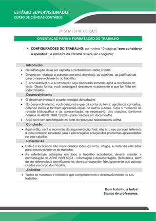 ESTÁGIO SUPERVISIONADO
CURSO DE CIÊNCIAS CONTÁBEIS
2º SEMESTRE DE 2021
ORIENTAÇÃO PARA A FORMATAÇÃO DO TRABALHO
➢ CONFIGURAÇÕES DO TRABALHO: no mínimo 10 páginas “sem considerar
o apêndice”; A estrutura do trabalho deverá ser a seguinte:
Introdução
• Na introdução deve ser exposta a problemática sobre o tema.
• Deverá ser relatado o assunto que será abordado, os objetivos, as justificativas
para o desenvolvimento do trabalho.
• É aconselhável que a introdução seja elaborada somente após a conclusão do
texto. Desta forma, você conseguirá descrever exatamente o que foi feito em
todo trabalho.
Desenvolvimento
• O desenvolvimento é a parte principal do trabalho.
• No desenvolvimento, você demonstra que dá conta do tema: aprofunda conceitos,
defende ideias e também apresenta ideias de outros autores. Será o momento da
revisão bibliográfica e da apresentação, se necessário, das citações, conforme
normas da ABNT NBR 10520 – para citações em documentos.
• Aqui deve ser contemplado os itens de pesquisa relacionados acima.
Conclusão
• Aqui então, será o momento da argumentação final, isto é, o seu parecer referente
a todo conteúdo estudado para a elaboração e solução dos problemas apresentados
no seu trabalho.
Referências
• Este é o local onde são mencionados todos os livros, artigos, e materiais utilizados
para desenvolvimento do trabalho.
• As referências utilizadas em todo o trabalho acadêmico, deverá atender a
normatização da ABNT NBR 6023 – Informação e documentação- Referência, além
de ser referenciada cientificamente, deve corresponder fidedignamente aos autores
citados no corpo do trabalho.
Apêndice
• Todos os materiais e relatórios que complementem o desenvolvimento do seu
trabalho.
Bom trabalho a todos!
Equipe de professores.
 