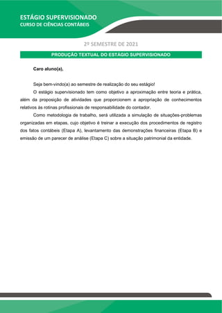 ESTÁGIO SUPERVISIONADO
CURSO DE CIÊNCIAS CONTÁBEIS
2º SEMESTRE DE 2021
PRODUÇÃO TEXTUAL DO ESTÁGIO SUPERVISIONADO
Caro aluno(a),
Seja bem-vindo(a) ao semestre de realização do seu estágio!
O estágio supervisionado tem como objetivo a aproximação entre teoria e prática,
além da proposição de atividades que proporcionem a apropriação de conhecimentos
relativos às rotinas profissionais de responsabilidade do contador.
Como metodologia de trabalho, será utilizada a simulação de situações-problemas
organizadas em etapas, cujo objetivo é treinar a execução dos procedimentos de registro
dos fatos contábeis (Etapa A), levantamento das demonstrações financeiras (Etapa B) e
emissão de um parecer de análise (Etapa C) sobre a situação patrimonial da entidade.
 