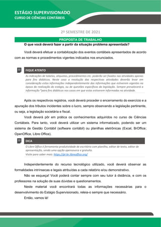 ESTÁGIO SUPERVISIONADO
CURSO DE CIÊNCIAS CONTÁBEIS
2º SEMESTRE DE 2021
PROPOSTA DE TRABALHO
O que você deverá fazer a partir da situação problema apresentada?
Você deverá efetuar a contabilização dos eventos contábeis apresentados de acordo
com as normas e procedimentos vigentes indicados nos enunciados.
FIQUE ATENTO
As indicações de tabelas, alíquotas, procedimentos etc. poderão ser fixados nas atividades apenas
para fins didáticos. Neste caso a resolução das respectivas atividades deverão levar em
consideração estas informações independentemente das informações que estiverem vigentes na
época da realização do estágio, ou de questões específicas da legislação. Sempre prevalecerá a
informação *para fins didáticos nos casos em que estas estiverem informadas na atividade.
Após os respectivos registros, você deverá proceder o encerramento do exercício e a
apuração dos tributos incidentes sobre o lucro, sempre observando a legislação pertinente,
ou seja, a legislação societária e fiscal.
Você deverá pôr em prática os conhecimentos adquiridos no curso de Ciências
Contábeis. Para tanto, você deverá utilizar um sistema informatizado, podendo ser um
sistema de Gestão Contábil (software contábil) ou planilhas eletrônicas (Excel, BrOffice;
OpenOffice, Libre Office).
DICA
O Libre Office é ferramenta produtividade de escritório com planilha, editor de texto, editor de
apresentação, sendo uma opção opensource e gratuita.
Visite para saber mais: https://pt-br.libreoffice.org/
Independentemente do recurso tecnológico utilizado, você deverá observar as
formalidades intrínsecas e legais atribuídas a cada relatório e/ou demonstrativo.
Não se esqueça! Você poderá contar sempre com seu tutor à distância, e com os
professores na solução de suas dúvidas e questionamentos.
Neste material você encontrará todas as informações necessárias para o
desenvolvimento do Estágio Supervisionado, releia-o sempre que necessário.
Então, vamos lá!
 