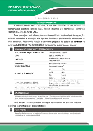 ESTÁGIO SUPERVISIONADO
CURSO DE CIÊNCIAS CONTÁBEIS
2º SEMESTRE DE 2021
CONTEXTUALIZAÇÃO
A empresa INDUSTRIAL FAZ TUDO LTDA está passando por um processo de
reorganização societária. Por essa razão, ela está adquirindo (por incorporação) a empresa
COMERCIAL VENDE TUDO LTDA.
Para que sejam realizados os lançamentos contábeis relacionados à incorporação,
torna-se necessária a realização dos registros contábeis e procedimentos envolvendo as
duas empresas. Você deverá realizar as atividades propostas na posição de contador da
empresa INDUSTRIAL FAZ TUDOS LTDA, considerando as informações a seguir.
INFORMAÇÕES IMPORTANTES SOBRE A EMPRESA
PERÍODO DE APURAÇÃO DO RESULTADO: 01/01/2020 a 31/12/2020
CNPJ: 31.876.764/0001-79
ENDEREÇO:
Rua Perobal, 12345 – Arujá-SP
CEP 07432-410
CONTADOR: Você CRC-SP 12.123/O-4
REGIME TRIBUTÁRIO: Lucro real trimestral1
ALÍQUOTAS DE IMPOSTOS
IPI: 10%
ICMS: 12%
PIS: 1,65%
COFINS: 7,6%
MOVIMENTAÇÕES FINANCEIRAS:
todas as movimentações financeiras à vista
(pagamentos e recebimentos) devem utilizar a
conta Bancos c/ Movimento.
Observações: 1 - PIS e COFINS será pelo Regime Não Cumulativo;
VALE RELEMBRAR
Regime tributário é um conjunto de leis que tem a função de determinar como a empresa pagará
pelos seus tributos. Exemplos: Lucro Real, Lucro Presumido e Simples Nacional.
Você deverá desenvolver todas as etapas apresentadas no presente trabalho,
seguindo as orientações do check list abaixo.
FIQUE ATENTO
A escolha do ferramental tecnológico bem como dos recursos necessários para a realização das
atividades é de sua responsabilidade.
 