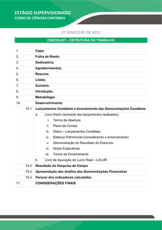 ESTÁGIO SUPERVISIONADO
CURSO DE CIÊNCIAS CONTÁBEIS
2º SEMESTRE DE 2021
CHECKLIST – ESTRUTURA DO TRABALHO
1. Capa;
2. Folha de Rosto;
3. Dedicatória;
4. Agradecimentos;
5. Resumo;
6. Listas;
7. Sumário;
8. Introdução;
9. Metodologia
10. Desenvolvimento
10.1 Lançamentos Contábeis e levantamento das Demonstrações Contábeis
a. Livro Diário (somente dos lançamentos realizados)
i. Termo de Abertura
ii. Plano de Contas
iii. Diário – Lançamentos Contábeis
iv. Balanço Patrimonial (considerando o encerramento)
v. Demonstração do Resultado do Exercício
vi. Notas Explicativas
vii. Termo de Encerramento
b. Livro de Apuração do Lucro Real – LALUR
10.2 Resultado da Pesquisa de Campo
10.3 Apresentação das Análise das Demonstrações Financeiras
10.4 Parecer dos indicadores calculados.
11. CONSIDERAÇÕES FINAIS
 