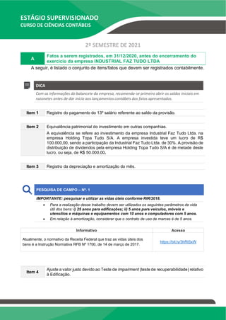 ESTÁGIO SUPERVISIONADO
CURSO DE CIÊNCIAS CONTÁBEIS
2º SEMESTRE DE 2021
A
Fatos a serem registrados, em 31/12/2020, antes do encerramento do
exercício da empresa INDUSTRIAL FAZ TUDO LTDA
A seguir, é listado o conjunto de itens/fatos que devem ser registrados contabilmente.
DICA
Com as informações do balancete da empresa, recomenda-se primeiro abrir os saldos iniciais em
razonetes antes de dar início aos lançamentos contábeis dos fatos apresentados.
Item 1 Registro do pagamento do 13º salário referente ao saldo da provisão.
Item 2 Equivalência patrimonial do investimento em outras companhias.
A equivalência se refere ao investimento da empresa Industrial Faz Tudo Ltda. na
empresa Holding Topa Tudo S/A. A empresa investida teve um lucro de R$
100.000,00, sendo a participação da Industrial Faz Tudo Ltda. de 30%. A provisão de
distribuição de dividendos pela empresa Holding Topa Tudo S/A é de metade deste
lucro, ou seja, de R$ 50.000,00.
Item 3 Registro da depreciação e amortização do mês.
PESQUISA DE CAMPO – Nº. 1
IMPORTANTE: pesquisar e utilizar as vidas úteis conforme RIR/2018.
• Para a realização desse trabalho devem ser utilizados os seguintes parâmetros de vida
útil dos bens: i) 25 anos para edificações; ii) 5 anos para veículos, móveis e
utensílios e máquinas e equipamentos com 10 anos e computadores com 5 anos.
• Em relação à amortização, considerar que o contrato de uso de marcas é de 5 anos.
Informativo Acesso
Atualmente, o normativo da Receita Federal que traz as vidas úteis dos
bens é a Instrução Normativa RFB Nº 1700, de 14 de março de 2017.
https://bit.ly/3hRtSxW
Item 4
Ajuste a valor justo devido ao Teste de Impairment (teste de recuperabilidade) relativo
à Edificação.
 