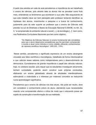 A partir dos estudos em sala de aula percebemos a importância de ser trabalhado
o ensino de ciências, pois através dele os alunos irão se perceber como fruto
meio, entendendo os fenômenos que acontecem a sua volta. Não esquecendo de
que este trabalho deve ser bem planejado pelo professor tentando identificar as
hipóteses dos alunos, incentiva-los a pesquisa e a busca do conhecimento,
justamente para da este suporte ao professor que o ensino de Ciências está
previsto na Lei de Diretrizes e Bases da Educação Nacional 9.394/96, no Art. 32,
II, “a compreensão do ambiente natural e social [...], da tecnologia [...]”, bem como,
nos Parâmetros Curriculares Nacionais que tem como objetivo:


          “Os Objetivos de Ciências Naturais no ensino fundamental são concebidos
          para que o aluno desenvolva competências que lhe permitam compreender
          o mundo e atuar como individuo e como cidadão utilizando conhecimentos
          de natureza cientifica e tecnológica”. (BRASIL, 1998).



Nesse sentido, percebemos o significado expressivo de um ensino abrangente
vinculado aos fatos científicos e tecnológicos, trabalhado de forma interdisciplinar
e que valorize esses saberes como indispensáveis para o desenvolvimento da
democracia. Consideramos de grande importância o papel das ciências naturais,
hoje, no cotidiano escolar, pois requer que os estudantes investiguem ativamente,
tenham curiosidade, podendo assim construir suas próprias conclusões,
efetivando um ensino globalizado através de atividades interdisciplinares,
estimulando a criatividade e o interesse por materiais concretos se traduzindo
numa aprendizagem significativa.

Percebemos que o ensino de ciências nos dias atuais, não pode ser neutro, deve
sim considerar o conhecimento prévio do aluno, atendendo suas necessidades
visando uma compreensão efetiva e critica de modo que o educando possa ser
sujeito da construção e transformação de sua realidade.




                                                                                    07
 