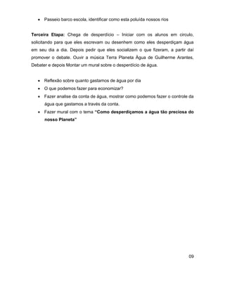  Passeio barco escola, identificar como esta poluída nossos rios


Terceira Etapa: Chega de desperdício – Iniciar com os alunos em circulo,
solicitando para que eles escrevam ou desenhem como eles desperdiçam água
em seu dia a dia. Depois pedir que eles socializem o que fizeram, a partir daí
promover o debate. Ouvir a música Terra Planeta Água de Guilherme Arantes,
Debater e depois Montar um mural sobre o desperdício de água.


    Reflexão sobre quanto gastamos de água por dia
    O que podemos fazer para economizar?
    Fazer analise da conta de água, mostrar como podemos fazer o controle da
      água que gastamos a través da conta.
    Fazer mural com o tema “Como desperdiçamos a água tão preciosa do
      nosso Planeta”




                                                                           09
 