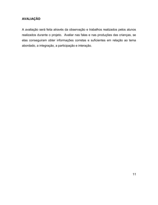 AVALIAÇÃO


A avaliação será feita através da observação e trabalhos realizados pelos alunos
realizados durante o projeto. Avaliar nas falas e nas produções das crianças, se
elas conseguiram obter informações corretas e suficientes em relação ao tema
abordado, a integração, a participação e interação.




                                                                             11
 