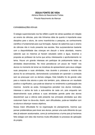 ÁGUA FONTE DE VIDA
                      Adriana Maria do Nascimento Freitas
                         Priscila Nascimento de Alencar



CONSIDERAÇÕES FINAIS


O estagio supervisionado nos fez refletir a partir de várias questões em relação
ao ensino de ciências, pois não tínhamos idéia de quanto é importante essa
disciplina para o aluno, de como incentivá-los a pesquisa, ao conhecimento
cientifico é fundamental para sua formação. Apesar de sabermos que o ensino
de ciências não é muito presente nas escolas. Nos surpreendemos bastante
com a disponibilidade das crianças em discutir o tema abordado, mesmo
sabendo que os mesmos já haviam estudado sobre a água, levamos a
proposta ao professor da turma que achou interessante o aprofundamento no
tema. Houve um grande interesse em participar de praticamente todas as
atividades desenvolvidas. No inicio percebia-se um pouco de “medo” nos
alunos no momento de tomar as iniciativas de apresentarem para seus colegas
suas pesquisas e suas atividades, mas durante o processo a maioria dos
alunos foi se entrosando, demonstrando curiosidade em aprender o conteúdo
sem se preocupar com os demais colegas. Este trabalho foi de grande valia
para a maioria dos alunos e para nós também, pois, obteve-se um resultado
positivo e significativo, que pode-se observar no rendimento e participação dos
mesmos        durante as aulas. Conseguimos perceber nos alunos motivação,
interesse e acima de tudo a auto-estima de cada um, pois enquanto iam
desenvolvendo suas práticas e suas atividades grande parte dos alunos
descobriram que a ciência está presente nas principais atividades que eles
costumam fazer no dia-a-dia, Assim, sem dificuldades, pode-se trabalhar com
os alunos e alcançar nossos objetivos.
Nossa maior dificuldade foi na organização do planejamento, tivemos que
pensar problemáticas para levar aos alunos, pensar uma aula diferente da que
eles já estavam acostumados, como já conhecíamos a turma pois já havíamos
feito estagio com eles não tivemos muita dificuldade no processo de aplicação
do projeto.
 