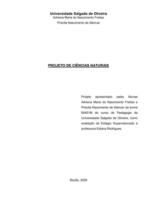 Universidade Salgado de Oliveira
  Adriana Maria do Nascimento Freitas
    Priscila Nascimento de Alencar




PROJETO DE CIÊNCIAS NATURAIS




                     Projeto   apresentado   pelas   Alunas
                     Adriana Maria do Nascimento Freitas e
                     Priscila Nascimento de Alencar da turma
                     60451M do curso de Pedagogia da
                     Universidade Salgado de Oliveira, como
                     avaliação de Estágio Supervisionado a
                     professora Ediana Rodrigues.




             Recife, 2009
 