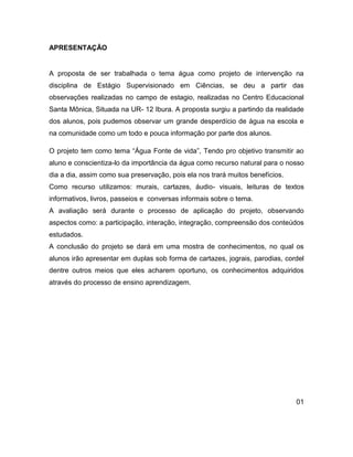 APRESENTAÇÃO


A proposta de ser trabalhada o tema água como projeto de intervenção na
disciplina de Estágio Supervisionado em Ciências, se deu a partir das
observações realizadas no campo de estagio, realizadas no Centro Educacional
Santa Mônica, Situada na UR- 12 Ibura. A proposta surgiu a partindo da realidade
dos alunos, pois pudemos observar um grande desperdício de água na escola e
na comunidade como um todo e pouca informação por parte dos alunos.

O projeto tem como tema “Água Fonte de vida”, Tendo pro objetivo transmitir ao
aluno e conscientiza-lo da importância da água como recurso natural para o nosso
dia a dia, assim como sua preservação, pois ela nos trará muitos benefícios.
Como recurso utilizamos: murais, cartazes, áudio- visuais, leituras de textos
informativos, livros, passeios e conversas informais sobre o tema.
A avaliação será durante o processo de aplicação do projeto, observando
aspectos como: a participação, interação, integração, compreensão dos conteúdos
estudados.
A conclusão do projeto se dará em uma mostra de conhecimentos, no qual os
alunos irão apresentar em duplas sob forma de cartazes, jograis, parodias, cordel
dentre outros meios que eles acharem oportuno, os conhecimentos adquiridos
através do processo de ensino aprendizagem.




                                                                               01
 