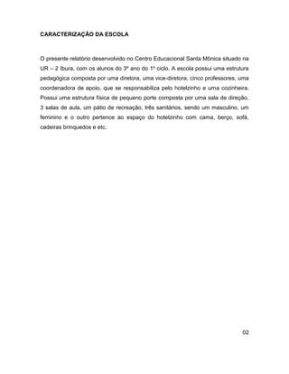CARACTERIZAÇÃO DA ESCOLA



O presente relatório desenvolvido no Centro Educacional Santa Mônica situado na
UR – 2 Ibura, com os alunos do 3º ano do 1º ciclo. A escola possui uma estrutura
pedagógica composta por uma diretora, uma vice-diretora, cinco professores, uma
coordenadora de apoio, que se responsabiliza pelo hotelzinho e uma cozinheira.
Possui uma estrutura física de pequeno porte composta por uma sala de direção,
3 salas de aula, um pátio de recreação, três sanitários, sendo um masculino, um
feminino e o outro pertence ao espaço do hotelzinho com cama, berço, sofá,
cadeiras brinquedos e etc.




                                                                             02
 