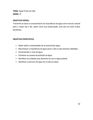 TEMA: Água Fonte de Vida
SÉRIE: 4ª


OBJETIVO GERAL:
Transmitir ao aluno e conscientiza-lo da importância da água como recurso natural
para o nosso dia a dia, assim como sua preservação, pois ela nos trará muitos
benefícios.




OBJETIVO ESPECIFICO:


      Saber sobre a necessidade de se economizar água.
      Reconhecer a importância da água para a vida e suas diversas utilidades.
      Compreender o ciclo da água.
      Conhecer as causas da poluição da água.
      Identificar os cuidados que devemos ter com a água potável.
      Identificar o percurso da água do rio até as casas.




                                                                              03
 