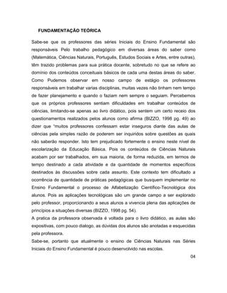 FUNDAMENTAÇÃO TEÓRICA

Sabe-se que os professores das séries Iniciais do Ensino Fundamental são
responsáveis Pelo trabalho pedagógico em diversas áreas do saber como
(Matemática, Ciências Naturais, Português, Estudos Sociais e Artes, entre outras),
têm trazido problemas para sua prática docente, sobretudo no que se refere ao
domínio dos conteúdos conceituais básicos de cada uma destas áreas do saber.
Como Pudemos observar em nosso campo de estágio os professores
responsáveis em trabalhar varias disciplinas, muitas vezes não tinham nem tempo
de fazer planejamento e quando o faziam nem sempre o seguiam. Percebemos
que os próprios professores sentiam dificuldades em trabalhar conteúdos de
ciências, limitando-se apenas ao livro didático, pois sentem um certo receio dos
questionamentos realizados pelos alunos como afirma (BIZZO, 1998 pg. 49) ao
dizer que “muitos professores confessam estar inseguros diante das aulas de
ciências pela simples razão de poderem ser inquiridos sobre questões as quais
não saberão responder. Isto tem prejudicado fortemente o ensino neste nível de
escolarização da Educação Básica. Pois os conteúdos de Ciências Naturais
acabam por ser trabalhados, em sua maioria, de forma reduzida, em termos de
tempo destinado a cada atividade e da quantidade de momentos específicos
destinados às discussões sobre cada assunto. Este contexto tem dificultado a
ocorrência de quantidade de práticas pedagógicas que busquem implementar no
Ensino Fundamental o processo de Alfabetização Científico-Tecnológica dos
alunos. Pois as aplicações tecnológicas são um grande campo a ser explorado
pelo professor, proporcionando a seus alunos a vivencia plena das aplicações de
princípios a situações diversas (BIZZO, 1998 pg. 54).
A pratica da professora observada é voltada para o livro didático, as aulas são
expositivas, com pouco dialogo, as dúvidas dos alunos são anotadas e esquecidas
pela professora.
Sabe-se, portanto que atualmente o ensino de Ciências Naturais nas Séries
Iniciais do Ensino Fundamental é pouco desenvolvido nas escolas.
                                                                               04
 