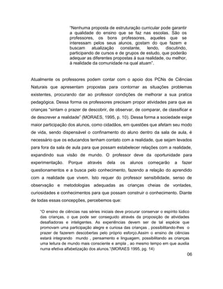 “Nenhuma proposta de estruturação curricular pode garantir
                    a qualidade do ensino que se faz nas escolas. São os
                    professores, os bons professores, aqueles que se
                    interessam pelos seus alunos, gostam do que fazem e
                    buscam     atualização    constante,   lendo,    discutindo,
                    participando de cursos e de grupos de estudo, que poderão
                    adequar as diferentes propostas á sua realidade, ou melhor,
                    à realidade da comunidade na qual atuam”.


Atualmente os professores podem contar com o apoio dos PCNs de Ciências
Naturais que apresentam propostas para contornar as situações problemas
existentes, procurando dar ao professor condições de melhorar a sua pratica
pedagógica. Dessa forma os professores precisam propor atividades para que as
crianças “sintam o prazer de descobrir, de observar, de comparar, de classificar e
de descrever a realidade” (MORAES, 1995, p. 10). Dessa forma a sociedade exige
maior participação dos alunos, como cidadãos, em questões que afetam seu modo
de vida, sendo dispensável o confinamento do aluno dentro da sala de aula, é
necessário que os educandos tenham contato com a realidade, que sejam levados
para fora da sala de aula para que possam estabelecer relações com a realidade,
expandindo sua visão de mundo. O professor deve da oportunidade para
experimentação.    Porque     através    dela   os   alunos    começarão      a    fazer
questionamentos e a busca pelo conhecimento, fazendo a relação do aprendido
com a realidade que vivem. Isto requer do professor sensibilidade, senso de
observação e metodologias adequadas as crianças cheias de vontades,
curiosidades e conhecimentos para que possam construir o conhecimento. Diante
de todas essas concepções, percebemos que:

    “O ensino de ciências nas séries iniciais deve procurar conservar o espírito lúdico
    das crianças, o que pode ser conseguido através da proposição de atividades
    desafiadoras e inteligentes. As experiências devem ser de tal espécie que
    promovam uma participação alegre e curiosa das crianças , possibilitando-lhes o
    prazer de fazerem descobertas pelo próprio esforço.Assim o ensino de ciências
    estará integrando mundo , pensamento e linguagem, possibilitando as crianças
    uma leitura de mundo mais consciente e ampla , ao mesmo tempo em que auxilia
    numa efetiva alfabetização dos alunos.”(MORAES 1995, pg. 14)
                                                                                     06
 