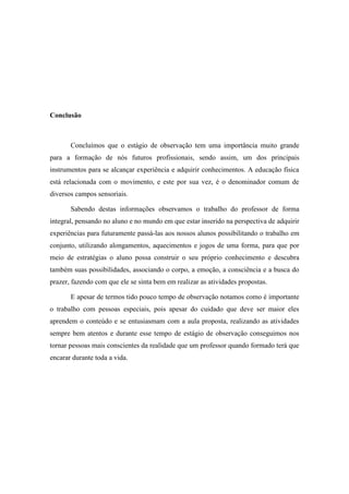 Conclusão

Concluímos que o estágio de observação tem uma importância muito grande
para a formação de nós futuros profissionais, sendo assim, um dos principais
instrumentos para se alcançar experiência e adquirir conhecimentos. A educação física
está relacionada com o movimento, e este por sua vez, é o denominador comum de
diversos campos sensoriais.
Sabendo destas informações observamos o trabalho do professor de forma
integral, pensando no aluno e no mundo em que estar inserido na perspectiva de adquirir
experiências para futuramente passá-las aos nossos alunos possibilitando o trabalho em
conjunto, utilizando alongamentos, aquecimentos e jogos de uma forma, para que por
meio de estratégias o aluno possa construir o seu próprio conhecimento e descubra
também suas possibilidades, associando o corpo, a emoção, a consciência e a busca do
prazer, fazendo com que ele se sinta bem em realizar as atividades propostas.
E apesar de termos tido pouco tempo de observação notamos como é importante
o trabalho com pessoas especiais, pois apesar do cuidado que deve ser maior eles
aprendem o conteúdo e se entusiasmam com a aula proposta, realizando as atividades
sempre bem atentos e durante esse tempo de estágio de observação conseguimos nos
tornar pessoas mais conscientes da realidade que um professor quando formado terá que
encarar durante toda a vida.

 