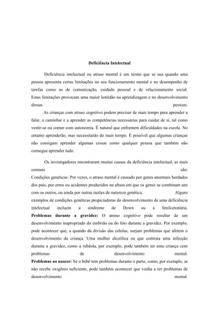 Deficiência Intelectual
Deficiência intelectual ou atraso mental é um termo que se usa quando uma
pessoa apresenta certas limitações no seu funcionamento mental e no desempenho de
tarefas como as de comunicação, cuidado pessoal e de relacionamento social.
Estas limitações provocam uma maior lentidão na aprendizagem e no desenvolvimento
dessas

pessoas.
As crianças com atraso cognitivo podem precisar de mais tempo para aprender a

falar, a caminhar e a aprender as competências necessárias para cuidar de si, tal como
vestir-se ou comer com autonomia. É natural que enfrentem dificuldades na escola. No
entanto aprenderão, mas necessitarão de mais tempo. É possível que algumas crianças
não consigam aprender algumas coisas como qualquer pessoa que também não
consegue aprender tudo.
Os investigadores encontraram muitas causas da deficiência intelectual, as mais
comuns

são:

Condições genéticas: Por vezes, o atraso mental é causado por genes anormais herdados
dos pais, por erros ou acidentes produzidos na altura em que os genes se combinam uns
com os outros, ou ainda por outras razões de natureza genética.

Alguns

exemplos de condições genéticas propiciadoras do desenvolvimento de uma deficiência
intelectual

incluem

a

síndrome

de

Down

ou

a

fenilcetonúria.

Problemas durante a gravidez: O atraso cognitivo pode resultar de um
desenvolvimento inapropriado do embrião ou do feto durante a gravidez. Por exemplo,
pode acontecer que, a quando da divisão das células, surjam problemas que afetem o
desenvolvimento da criança. Uma mulher alcoólica ou que contraia uma infecção
durante a gravidez, como a rubéola, por exemplo, pode também ter uma criança com
problemas

de

desenvolvimento

mental.

Problemas ao nascer: Se o bebê tem problemas durante o parto, como, por exemplo, se
não recebe oxigênio suficiente, pode também acontecer que venha a ter problemas de
desenvolvimento

mental.

 