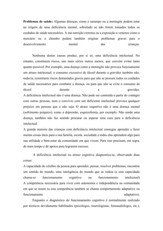 Problemas de saúde: Algumas doenças, como o sarampo ou a meningite podem estar
na origem de uma deficiência mental, sobretudo se não forem tomados todos os
cuidados de saúde necessários. A má nutrição extrema ou a exposição a venenos como o
mercúrio ou o chumbo podem também originar problemas graves para o
desenvolvimento

mental

das

crianças.

Nenhuma destas causas produz, por si só, uma deficiência intelectual. No
entanto, constituem riscos, uns mais sérios outros menos, que convém evitar tanto
quanto possível. Por exemplo, uma doença como a meningite não provoca forçosamente
um atraso intelectual; o consumo excessivo de álcool durante a gravidez também não;
todavia, constituem riscos demasiados graves para que não se procure todos os cuidados
de saúde necessários para combater a doença, ou para que não se evite o consumo de
álcool

durante

a

gravidez.

A deficiência intelectual não é uma doença. Não pode ser contraída a partir do contágio
com outras pessoas, nem o convívio com um deficiente intelectual provoca qualquer
prejuízo em pessoas que o não seja. O atraso cognitivo não é uma doença mental
(sofrimento psíquico), como a depressão, esquizofrenia, por exemplo. Não sendo uma
doença, também não faz sentido procurar ou esperar uma cura para a deficiência
intelectual.
A grande maioria das crianças com deficiência intelectual consegue aprender a fazer
muitas coisas úteis para a sua família, escola, sociedade e todas elas aprendem algo para
sua utilidade e bem-estar da comunidade em que vivem. Para isso precisam, em regra,
de mais tempo e de apoios para lograrem sucesso.
A deficiência intelectual ou atraso cognitivo diagnostica-se, observando duas
coisas:
A capacidade do cérebro da pessoa para aprender, pensar, resolver problemas, encontrar
um sentido do mundo, uma inteligência do mundo que as rodeia (a esta capacidade
chama-se

funcionamento

cognitivo

ou

funcionamento

intelectual)

A competência necessária para viver com autonomia e independência na comunidade
em que se insere (a esta competência também se chama comportamento adaptativo ou
funcionamento

adaptativo).

Enquanto o diagnóstico do funcionamento cognitivo é normalmente realizado
por técnicos devidamente habilitados (psicólogos, neurologistas, fonoaudiólogos, etc.),

 