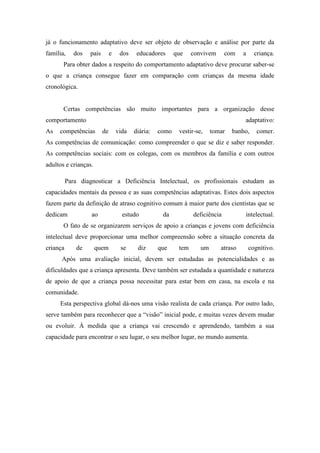 já o funcionamento adaptativo deve ser objeto de observação e análise por parte da
família,

dos

pais

e

dos

educadores

que

convivem

com

a

criança.

Para obter dados a respeito do comportamento adaptativo deve procurar saber-se
o que a criança consegue fazer em comparação com crianças da mesma idade
cronológica.

Certas competências são muito importantes para a organização desse
comportamento
As

adaptativo:

competências

de

vida

diária:

como

vestir-se,

tomar

banho,

comer.

As competências de comunicação: como compreender o que se diz e saber responder.
As competências sociais: com os colegas, com os membros da família e com outros
adultos e crianças.
Para diagnosticar a Deficiência Intelectual, os profissionais estudam as
capacidades mentais da pessoa e as suas competências adaptativas. Estes dois aspectos
fazem parte da definição de atraso cognitivo comum à maior parte dos cientistas que se
dedicam

ao

estudo

da

deficiência

intelectual.

O fato de se organizarem serviços de apoio a crianças e jovens com deficiência
intelectual deve proporcionar uma melhor compreensão sobre a situação concreta da
criança

de

quem

se

diz

que

tem

um

atraso

cognitivo.

Após uma avaliação inicial, devem ser estudadas as potencialidades e as
dificuldades que a criança apresenta. Deve também ser estudada a quantidade e natureza
de apoio de que a criança possa necessitar para estar bem em casa, na escola e na
comunidade.
Esta perspectiva global dá-nos uma visão realista de cada criança. Por outro lado,
serve também para reconhecer que a “visão” inicial pode, e muitas vezes devem mudar
ou evoluir. À medida que a criança vai crescendo e aprendendo, também a sua
capacidade para encontrar o seu lugar, o seu melhor lugar, no mundo aumenta.

 
