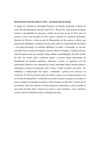 Relatório Dia 18 de Dezembro de 2013 - Atividades Desenvolvidas
O estágio foi realizado na Instituição Pestalozzi de Maceió, localizada no Bairro do
Farol, Rua Desembargador Amorim Lima Nº112 - Maceió/AL. Num primeiro momento
tivemos a oportunidade de presenciar o último dia de aula do ano de 2013 antes do
recesso, no dia 18 de dezembro de 2013, quem a realizou foi o professor Richardson
Barcelos de Oliveira, o tema da aula foi Basquetebol um dos esportes coletivos que
quando bem trabalhado no ambiente escolar, pode refletir no comportamento dos alunos
e seu desenvolvimento; O conteúdo trabalhado foi drible e finalização; os recursos
utilizados foram as bolas de basquete, extensor, tabela de basquete e a própria estrutura
física do espaço como, por exemplo, rampa, paredes e paralelepípedo. No inicio da aula
foi feito um circulo onde o professor passou e orientou alguns movimentos de
alongamento de membros superiores, inferiores e coluna; na sequencia veio um
aquecimento dinâmico com caminhada de formas alternadas( lateral, batendo palmas e
balançando os braços intensamente), subir e descer “escada” de frente e de costas ; Foi
trabalhado o fortalecimento dos braços e trabalhada a postura com exercícios no
extensores; Por fim foi iniciado o treino de dribles e passes com os alunos em pares com
uso da bola de basquetebol e realizando movimentos laterais no espaço da atividade; O
passe e recepção foi treinado na parede os alunos ficaram em duas filas e realizavam 10
movimentos cada; Para finalizar os alunos efetuaram lançamentos a cesta atividade na
qual cada individuo tinha 3 chances de acertar a cesta; fechando a aula o professor
revisou o que foi realizado na aula e se despediu da turma.

 