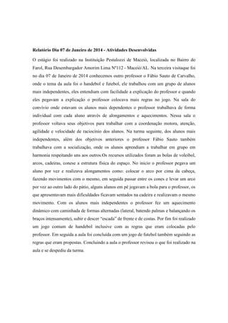 Relatório Dia 07 de Janeiro de 2014 - Atividades Desenvolvidas
O estágio foi realizado na Instituição Pestalozzi de Maceió, localizada no Bairro do
Farol, Rua Desembargador Amorim Lima Nº112 - Maceió/AL. Na terceira visitaque foi
no dia 07 de Janeiro de 2014 conhecemos outro professor o Fábio Sauto de Carvalho,
onde o tema da aula foi o handebol e futebol, ele trabalhou com um grupo de alunos
mais independentes, eles entendiam com facilidade a explicação do professor e quando
eles pegavam a explicação o professor colocava mais regras no jogo. Na sala do
convívio onde estavam os alunos mais dependentes o professor trabalhava de forma
individual com cada aluno através de alongamentos e aquecimentos. Nessa sala o
professor voltava seus objetivos para trabalhar com a coordenação motora, atenção,
agilidade e velocidade de raciocínio dos alunos. Na turma seguinte, dos alunos mais
independentes, além dos objetivos anteriores o professor Fábio Sauto também
trabalhava com a socialização, onde os alunos aprendiam a trabalhar em grupo em
harmonia respeitando uns aos outros.Os recursos utilizados foram as bolas de voleibol,
arcos, cadeiras, conese a estrutura física do espaço. No inicio o professor pegava um
aluno por vez e realizava alongamentos como: colocar o arco por cima da cabeça,
fazendo movimentos com o mesmo, em seguida passar entre os cones e levar um arco
por vez ao outro lado do pátio, alguns alunos em pé jogavam a bola para o professor, os
que apresentavam mais dificuldades ficavam sentados na cadeira e realizavam o mesmo
movimento. Com os alunos mais independentes o professor fez um aquecimento
dinâmico com caminhada de formas alternadas (lateral, batendo palmas e balançando os
braços intensamente), subir e descer “escada” de frente e de costas. Por fim foi realizado
um jogo comum de handebol inclusive com as regras que eram colocadas pelo
professor. Em seguida a aula foi concluída com um jogo de futebol também seguindo as
regras que eram propostas. Concluindo a aula o professor revisou o que foi realizado na
aula e se despediu da turma.

 