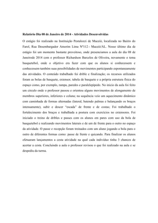 Relatório Dia 08 de Janeiro de 2014 - Atividades Desenvolvidas
O estágio foi realizado na Instituição Pestalozzi de Maceió, localizada no Bairro do
Farol, Rua Desembargador Amorim Lima Nº112 - Maceió/AL. Nosso último dia de
estágio foi um momento bastante proveitoso, onde presenciamos a aula do dia 08 de
Janeirode 2014 com o professor Richardson Barcelos de Oliveira, novamente o tema
basquetebol, onde o objetivo era fazer com que os alunos si conhecessem e
conhecessem também suas possibilidades de movimentos participando espontaneamente
das atividades. O conteúdo trabalhado foi drible e finalização; os recursos utilizados
foram as bolas de basquete, extensor, tabela de basquete e a própria estrutura física do
espaço como, por exemplo, rampa, paredes e paralelepípedo. No inicio da aula foi feito
um circulo onde o professor passou e orientou alguns movimentos de alongamento de
membros superiores, inferiores e coluna; na sequência veio um aquecimento dinâmico
com caminhada de formas alternadas (lateral, batendo palmas e balançando os braços
intensamente), subir e descer “escada” de frente e de costas; Foi trabalhado o
fortalecimento dos braços e trabalhada a postura com exercícios no extensores. Foi
iniciado o treino de dribles e passes com os alunos em pares com uso da bola de
basquetebol e realizando movimentos laterais e de um de frente para o outro no espaço
da atividade. O passe e recepção foram treinados com um aluno jogando a bola para o
outro de diferentes formas como: passe de frente e quicando. Para finalizar os alunos
efetuaram lançamentos a cesta atividade na qual cada indivíduo tinha 3 chances de
acertar a cesta. Concluindo a aula o professor revisou o que foi realizado na aula e se
despediu da turma.

 