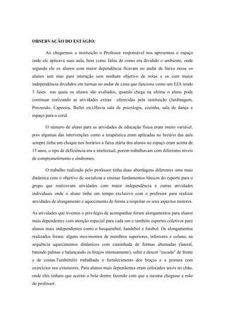 OBSERVAÇÃO DO ESTÁGIO:
Ao chegarmos a instituição o Professor responsável nos apresentou o espaço
onde ele aplicava suas aula, bem como falou de como era dividido o ambiente, onde
segundo ele os alunos com maior dependência ficavam no andar de baixo nesse os
alunos iam mas para interação sem nenhum objetivo de notas e os com maior
independência divididos em turmas no andar de cima que funciona como um EJA tendo
3 fases nas quais os alunos são avaliados, quando chega na ultima o aluno pode
continuar realizando as atividades extras

oferecidas pela instituição (Jardinagem,

Percussão, Capoeira, Ballet etc).Havia sala de psicologia, cozinha, sala de dança e
espaço para o coral.
O número de aluno para as atividades de educação física eram muito variável,
pois algumas das intervenções como a terapêutica eram aplicadas no horário das aula
sempre tinha um choque nos horários a faixa etária dos alunos no espaço eram acima de
15 anos, o tipo de deficiência era a intelectual, porem trabalhavam com diferentes níveis
de comprometimento e síndromes.
O trabalho realizado pelo professor tinha duas abordagens diferentes uma mais
dinâmica com o objetivo de socializar e ensinar fundamentos básicos do esporte para o
grupo que realizavam atividades com maior independência e outras atividades
individuais onde o aluno tinha um tempo exclusivo com o professor para realizar
atividades de alongamento e aquecimento de forma a respeitar os seus aspectos motores.
As atividades que tivemos o privilégio de acompanhar foram alongamentos para alunos
mais dependentes com atenção especial para cada um e também esportes coletivos para
alunos mais independentes como o basquetebol, handebol e futebol. Os alongamentos
realizados foram: alguns movimentos de membros superiores, inferiores e coluna; na
sequência aquecimentos dinâmicos com caminhada de formas alternadas (lateral,
batendo palmas e balançando os braços intensamente), subir e descer “escada” de frente
e de costas.Tambémfoi trabalhado o fortalecimento dos braços e a postura com
exercícios nos extensores. Para alunos mais dependentes eram colocados arcos no chão,
onde eles tinham que acertar a bola dentro fazendo com que a mesma chegasse a mão
do professor.

 