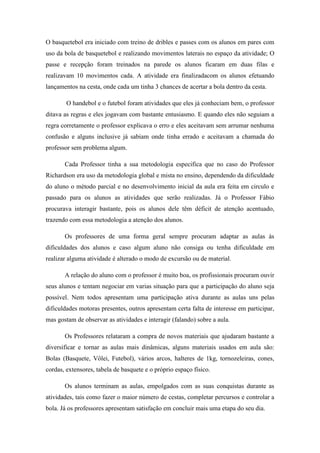 O basquetebol era iniciado com treino de dribles e passes com os alunos em pares com
uso da bola de basquetebol e realizando movimentos laterais no espaço da atividade; O
passe e recepção foram treinados na parede os alunos ficaram em duas filas e
realizavam 10 movimentos cada. A atividade era finalizadacom os alunos efetuando
lançamentos na cesta, onde cada um tinha 3 chances de acertar a bola dentro da cesta.
O handebol e o futebol foram atividades que eles já conheciam bem, o professor
ditava as regras e eles jogavam com bastante entusiasmo. E quando eles não seguiam a
regra corretamente o professor explicava o erro e eles aceitavam sem arrumar nenhuma
confusão e alguns inclusive já sabiam onde tinha errado e aceitavam a chamada do
professor sem problema algum.
Cada Professor tinha a sua metodologia especifica que no caso do Professor
Richardson era uso da metodologia global e mista no ensino, dependendo da dificuldade
do aluno o método parcial e no desenvolvimento inicial da aula era feita em circulo e
passado para os alunos as atividades que serão realizadas. Já o Professor Fábio
procurava interagir bastante, pois os alunos dele têm déficit de atenção acentuado,
trazendo com essa metodologia a atenção dos alunos.
Os professores de uma forma geral sempre procuram adaptar as aulas ás
dificuldades dos alunos e caso algum aluno não consiga ou tenha dificuldade em
realizar alguma atividade é alterado o modo de excursão ou de material.
A relação do aluno com o professor é muito boa, os profissionais procuram ouvir
seus alunos e tentam negociar em varias situação para que a participação do aluno seja
possível. Nem todos apresentam uma participação ativa durante as aulas uns pelas
dificuldades motoras presentes, outros apresentam certa falta de interesse em participar,
mas gostam de observar as atividades e interagir (falando) sobre a aula.
Os Professores relataram a compra de novos materiais que ajudaram bastante a
diversificar e tornar as aulas mais dinâmicas, alguns materiais usados em aula são:
Bolas (Basquete, Vôlei, Futebol), vários arcos, halteres de 1kg, tornozeleiras, cones,
cordas, extensores, tabela de basquete e o próprio espaço físico.
Os alunos terminam as aulas, empolgados com as suas conquistas durante as
atividades, tais como fazer o maior número de cestas, completar percursos e controlar a
bola. Já os professores apresentam satisfação em concluir mais uma etapa do seu dia.

 
