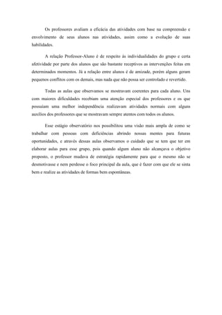 Os professores avaliam a eficácia das atividades com base na compreensão e
envolvimento de seus alunos nas atividades, assim como a evolução de suas
habilidades.
A relação Professor-Aluno é de respeito ás individualidades do grupo e certa
afetividade por parte dos alunos que são bastante receptivos as intervenções feitas em
determinados momentos. Já a relação entre alunos é de amizade, porém alguns geram
pequenos conflitos com os demais, mas nada que não possa ser controlado e revertido.
Todas as aulas que observamos se mostravam coerentes para cada aluno. Uns
com maiores dificuldades recebiam uma atenção especial dos professores e os que
possuíam uma melhor independência realizavam atividades normais com alguns
auxílios dos professores que se mostravam sempre atentos com todos os alunos.
Esse estágio observatório nos possibilitou uma visão mais ampla de como se
trabalhar com pessoas com deficiências abrindo nossas mentes para futuras
oportunidades, e através dessas aulas observamos o cuidado que se tem que ter em
elaborar aulas para esse grupo, pois quando algum aluno não alcançava o objetivo
proposto, o professor mudava de estratégia rapidamente para que o mesmo não se
desmotivasse e nem perdesse o foco principal da aula, que é fazer com que ele se sinta
bem e realize as atividades de formas bem espontâneas.

 
