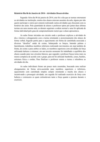 Relatório Dia 06 de Janeiro de 2014 - Atividades Desenvolvidas
Segunda- feira dia 06 de janeiro de 2014, este foi o dia que as turmas retornaram
as atividades na instituição, muitos dos alunos estavam ausentes da aula, alguns por não
querer participar e outros por estarem realizando outras atividades que chocaram com os
horários das aulas. Pela quantidade de alunos o professor optou por juntar duas ultimas
turmas em uma mesma aula, as demais seguiram a ordem normal e uma foi aplicada de
forma individual pelo grau de comprometimento motor que o aluno apresentava.
As aulas foram iniciadas em circuito onde o professor explicou a atividade do
dia e iniciou o alongamento com a turma orientando o posicionamento dos alunos de
forma verbal; Seguido partiu para o aquecimento em forma de caminhada associada a
diversos “desafios” andar de costas, balançando os braços, batendo palmas e
lateralmente, trabalhou membros inferiores realizando movimentos em step também de
frente, de costas e para ambos os lados, os membros superiores com atividades de força
utilizando halteres e extensor; em um terceiro momento foi trabalhado o equilíbrio dos
alunos usando para isso circuitos básicos, que segundo o professor busca torna mais ou
menos complexa de acordo com o grupo, para tal foi utilizado bambolês, cones, bastões,
estrutura física e cordas; Para finalizar o professor reuniu a turma e relembrou as
atividades do dia.
As aulas individuais foram um pouco mais resumidas, buscando uma realizar
alongamentos de forma ativo-assistida para membros superiores e inferiores,
aquecimento com caminhada simples sempre orientando a macha dos alunos e
incentivando a prosseguir atividade, em seguida foi realizado exercício de força com
halteres e extensores os quais estimulavam tanto a força quanto a postura durante o
exercício.

 